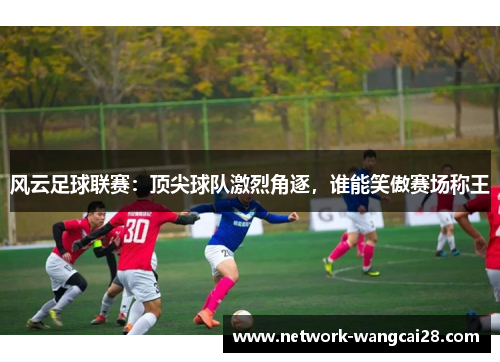 风云足球联赛：顶尖球队激烈角逐，谁能笑傲赛场称王